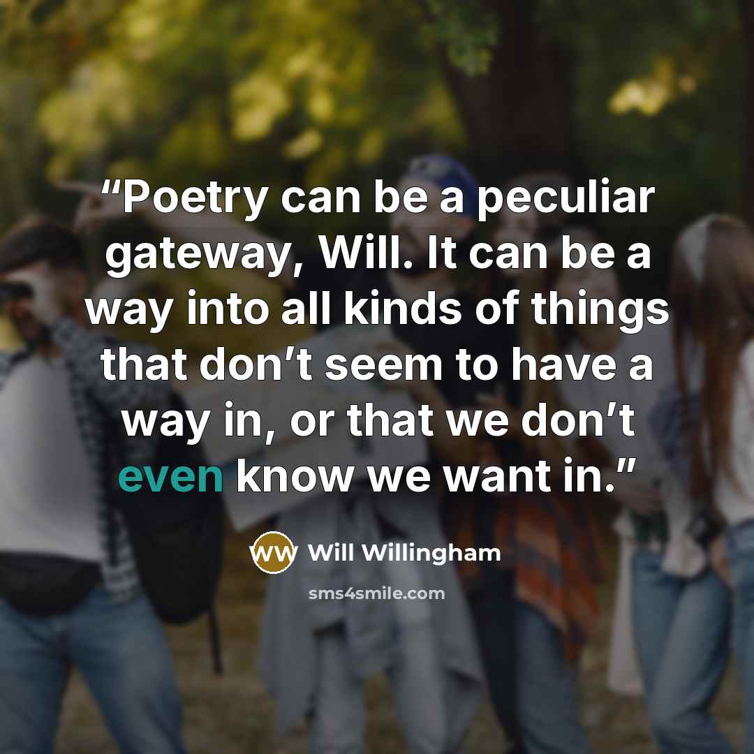 “Poetry can be a peculiar gateway, Will. It can be a way into all kinds of things that don’t seem to have a way in, or that we don’t even know we want in.” quote by Will Willingham