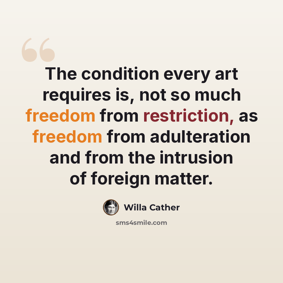 “The condition every art requires is, not so much freedom from restriction, as freedom from adulteration and from the intrusion of foreign matter.” quote by Willa Cather