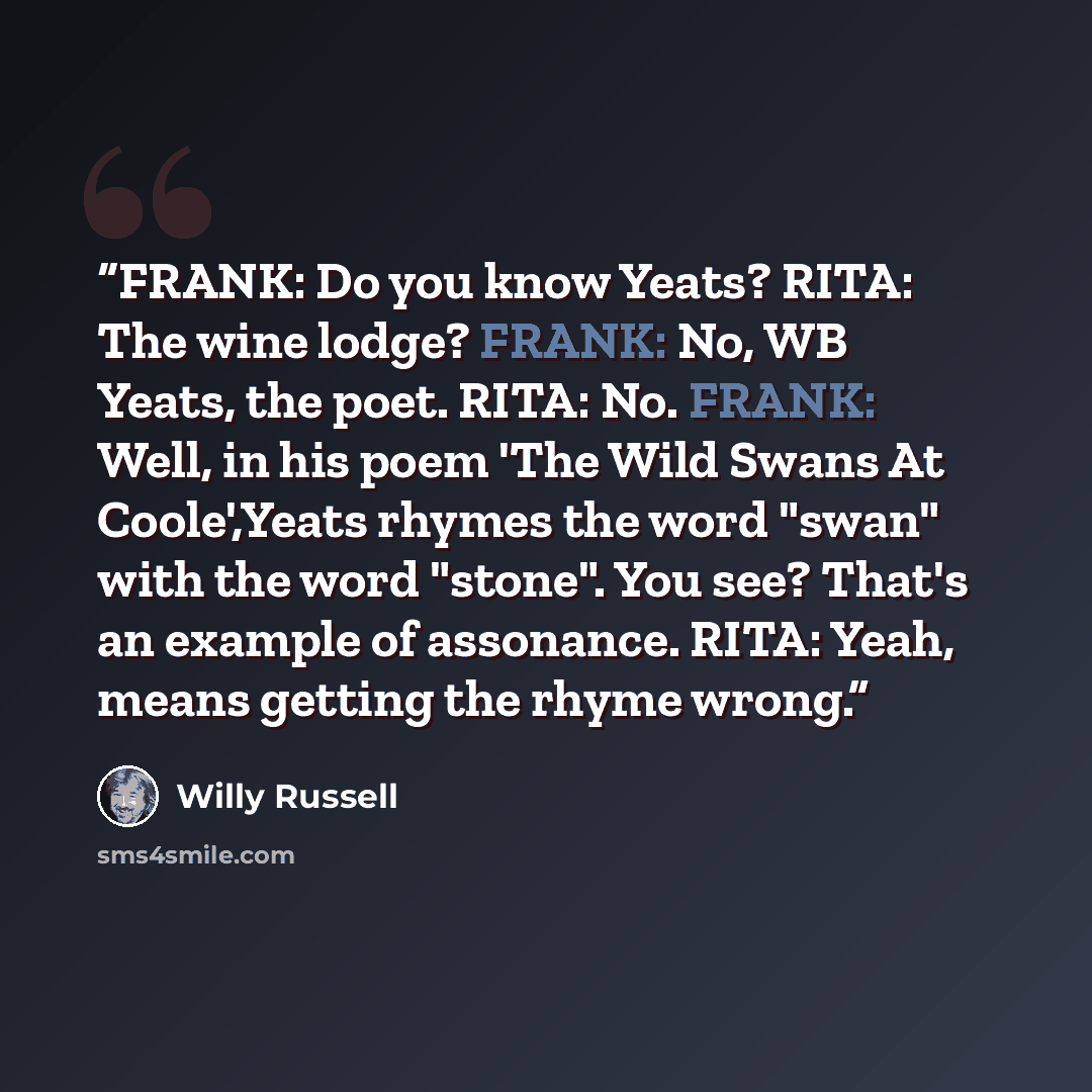 “FRANK: Do you know Yeats? RITA: The wine lodge? FRANK: No, WB Yeats, the poet. RITA: No. FRANK: Well, in his poem 'The Wild Swans At Coole',Yeats rhymes the word "swan" with the word "stone". You see? That's an example of assonance. RITA: Yeah, means getting the rhyme wrong.” quote by Willy Russell