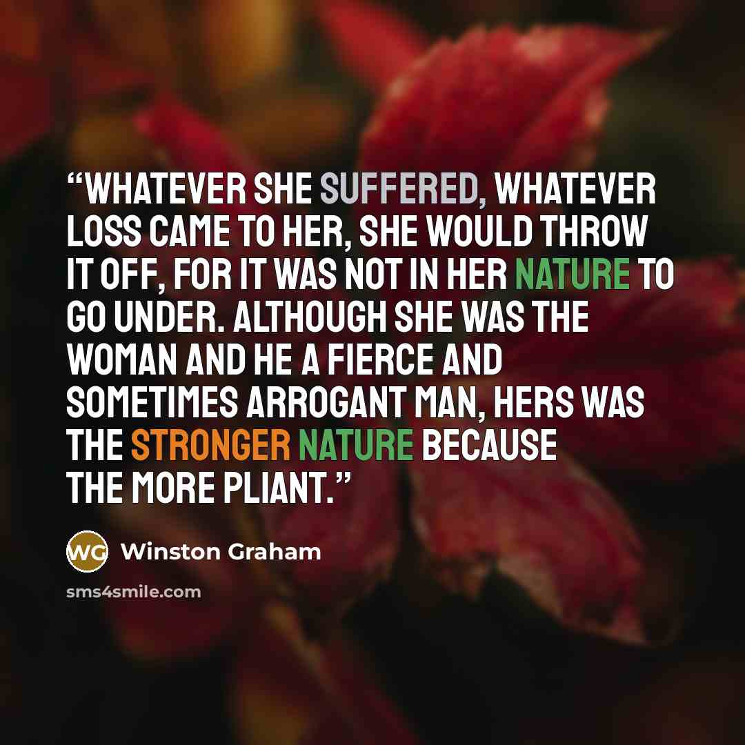“Whatever she suffered, whatever loss came to her, she would throw it off, for it was not in her nature to go under. Although she was the woman and he a fierce and sometimes arrogant man, hers was the stronger nature because the more pliant.” quote by Winston Graham