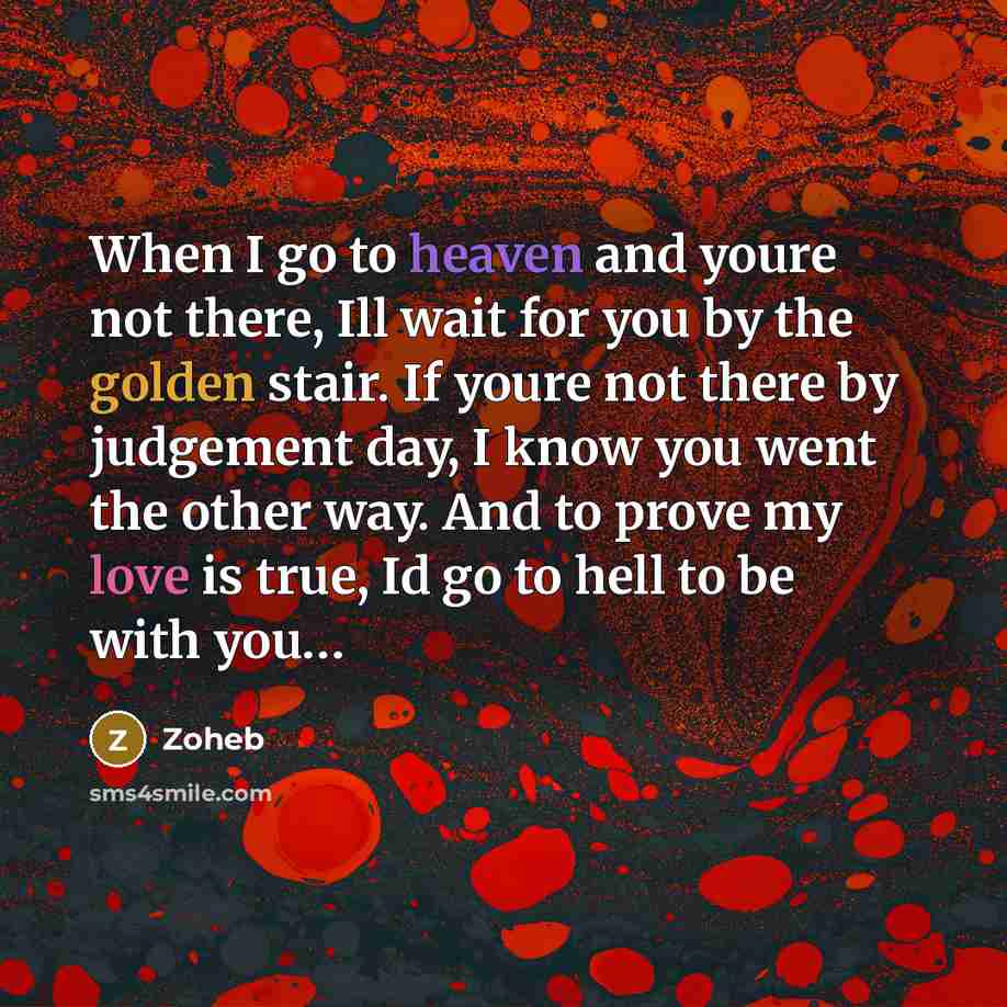 “When I go to heaven and youre not there, Ill wait for you by the golden stair. If youre not there by judgement day, I know you went the other way. And to prove my love is true, Id go to hell to be with you…” quote by Zoheb