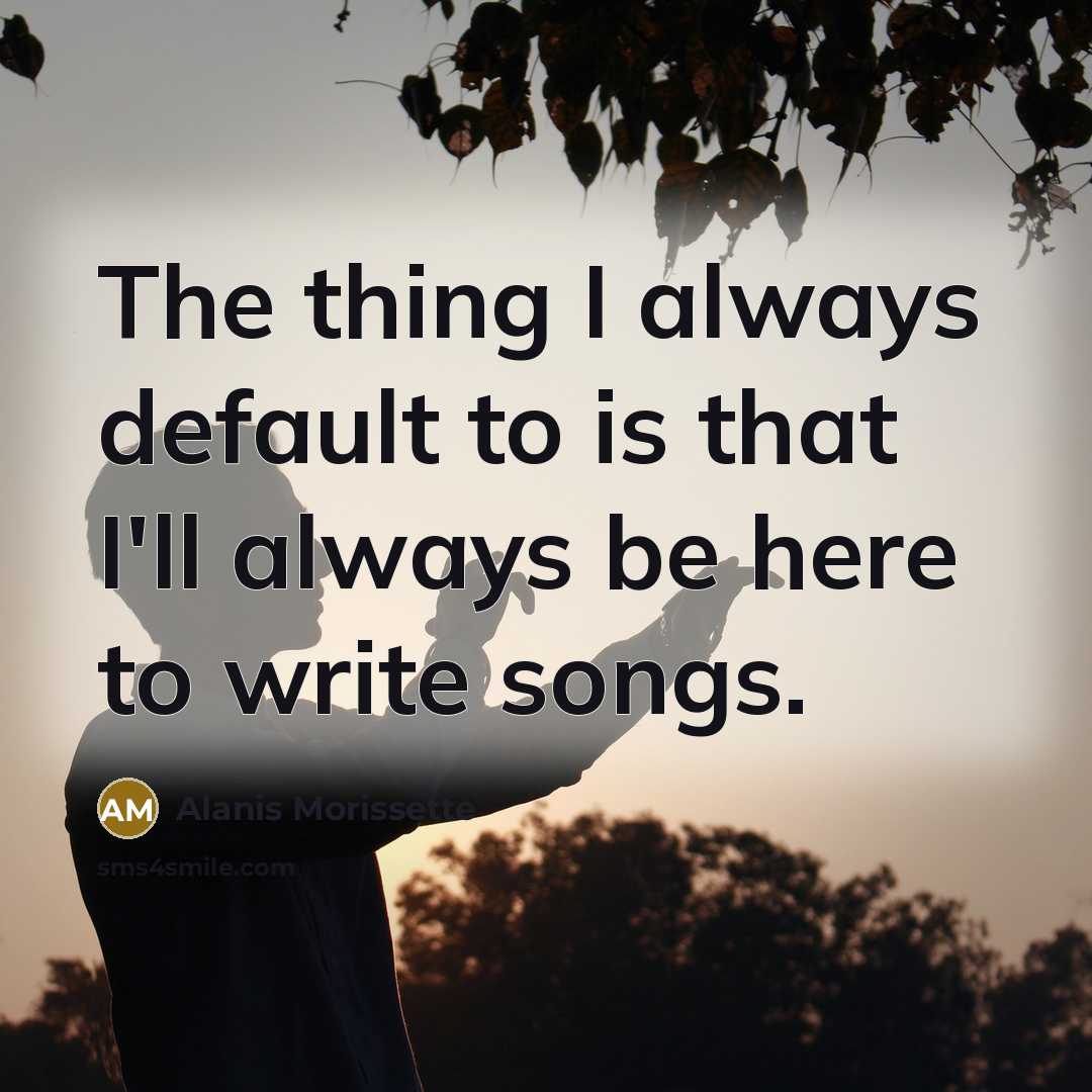 “The thing I always default to is that I'll always be here to write songs.” quote by Alanis Morissette