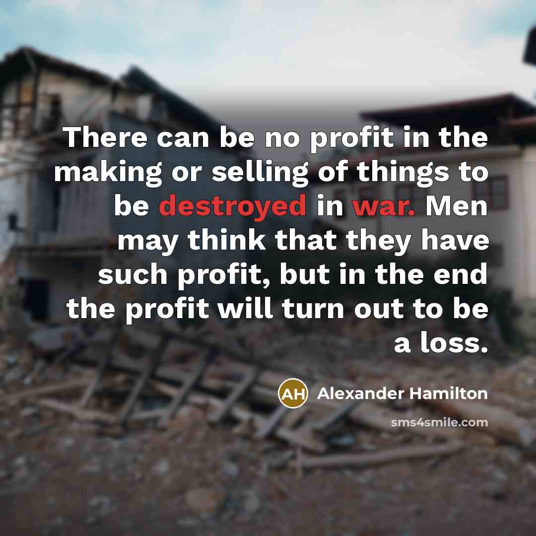 “There can be no profit in the making or selling of things to be destroyed in war. Men may think that they have such profit, but in the end the profit will turn out to be a loss.” quote by Alexander Hamilton