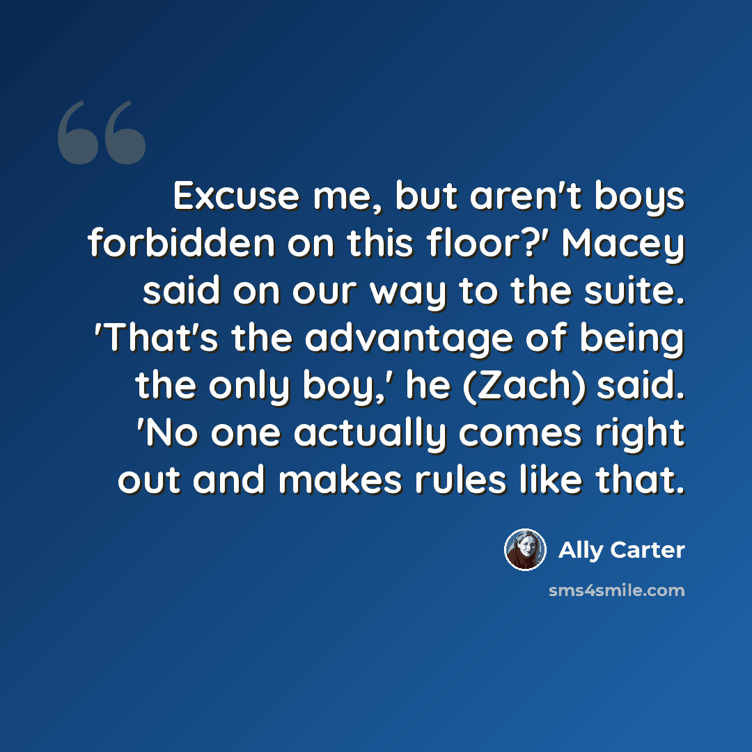 “Excuse me, but aren't boys forbidden on this floor?' Macey said on our way to the suite. 'That's the advantage of being the only boy,' he (Zach) said. 'No one actually comes right out and makes rules like that.” quote by Ally Carter