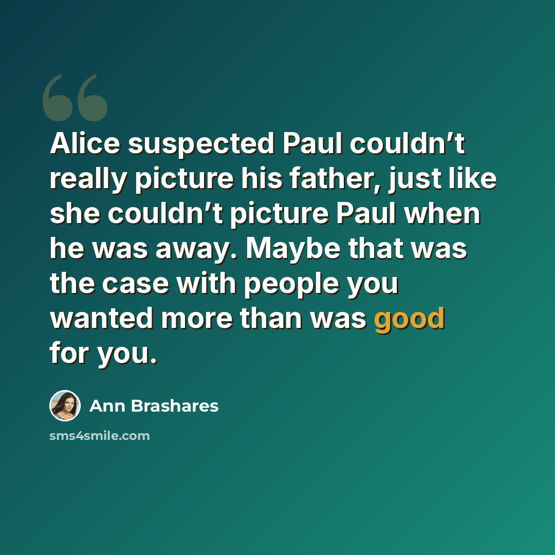 “Alice suspected Paul couldn’t really picture his father, just like she couldn’t picture Paul when he was away. Maybe that was the case with people you wanted more than was good for you.” quote by Ann Brashares