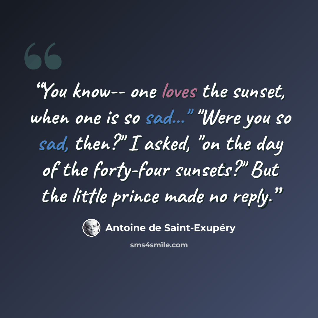 “You know-- one loves the sunset, when one is so sad..." "Were you so sad, then?" I asked, "on the day of the forty-four sunsets?" But the little prince made no reply.” quote by Antoine de Saint-Exupéry