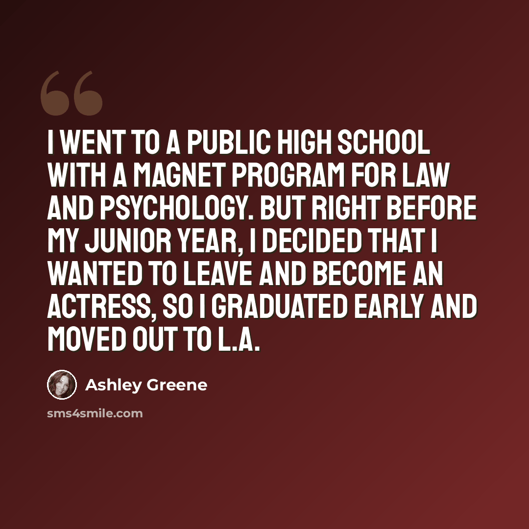 “I went to a public high school with a magnet program for law and psychology. But right before my junior year, I decided that I wanted to leave and become an actress, so I graduated early and moved out to L.A.” quote by Ashley Greene