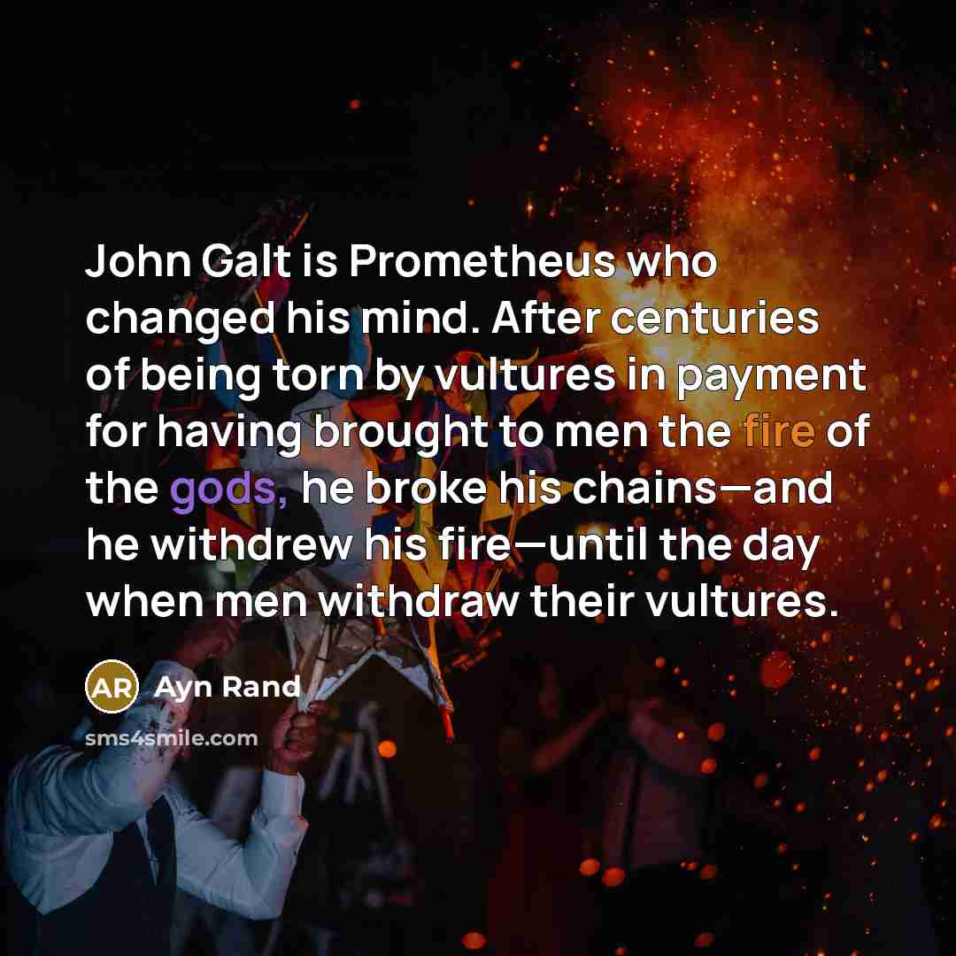“John Galt is Prometheus who changed his mind. After centuries of being torn by vultures in payment for having brought to men the fire of the gods, he broke his chains—and he withdrew his fire—until the day when men withdraw their vultures.” quote by Ayn Rand