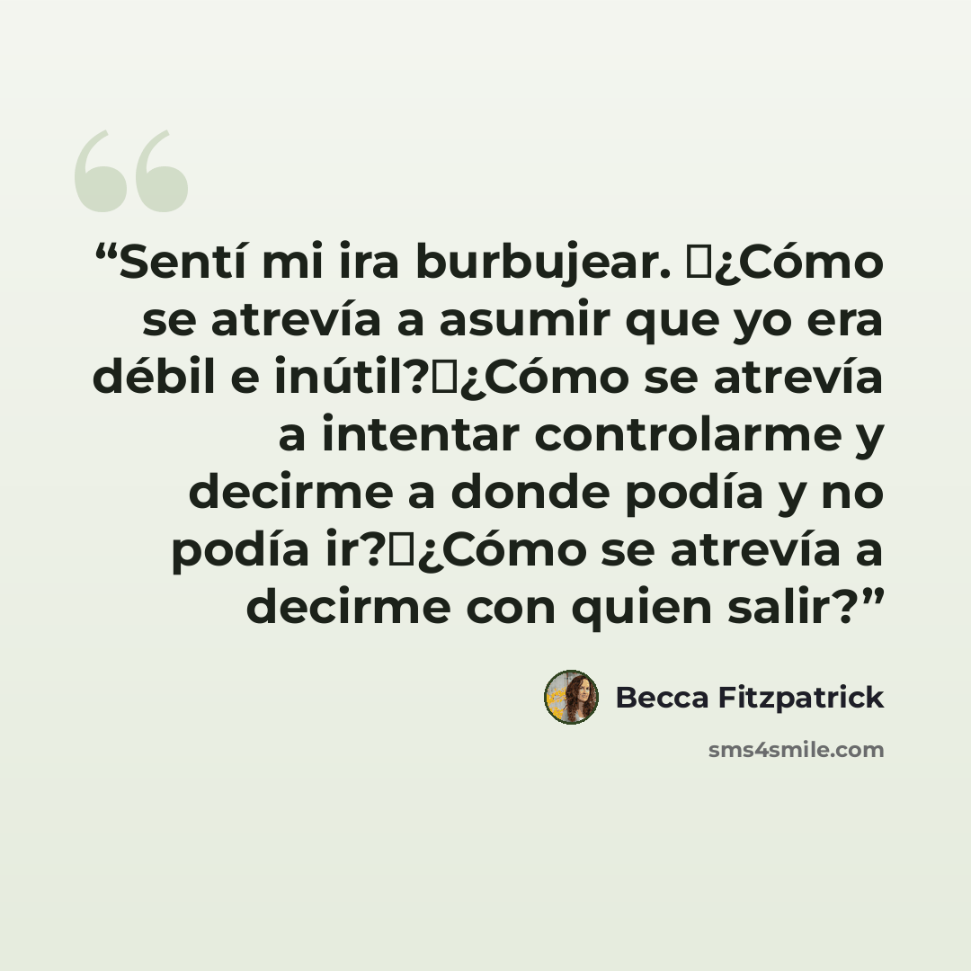 “Sentí mi ira burbujear. �¿Cómo se atrevía a asumir que yo era débil e inútil?�¿Cómo se atrevía a intentar controlarme y decirme a donde podía y no podía ir?�¿Cómo se atrevía a decirme con quien salir?” quote by Becca Fitzpatrick
