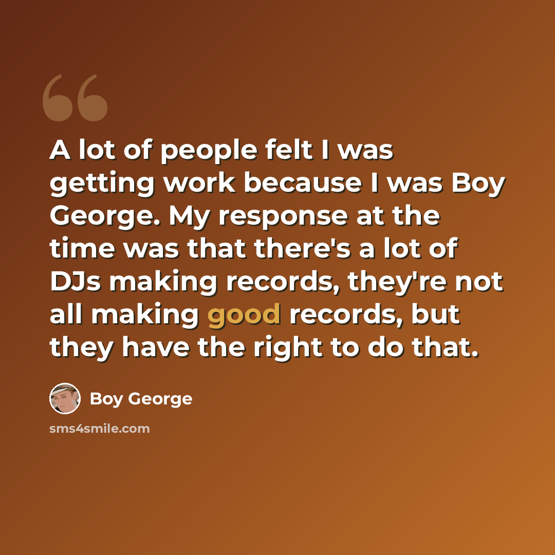 “A lot of people felt I was getting work because I was Boy George. My response at the time was that there's a lot of DJs making records, they're not all making good records, but they have the right to do that.” quote by Boy George