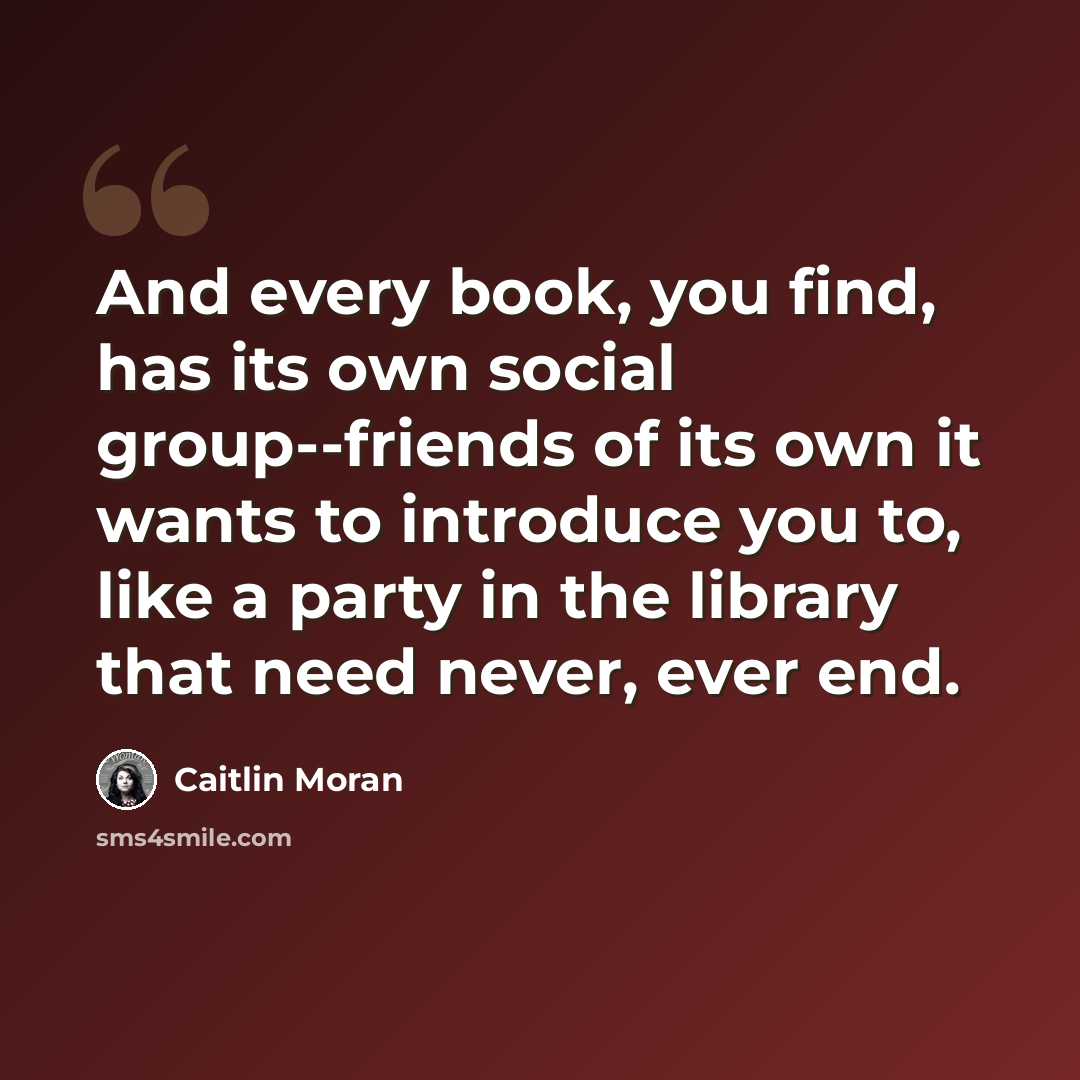 “And every book, you find, has its own social group--friends of its own it wants to introduce you to, like a party in the library that need never, ever end.” quote by Caitlin Moran