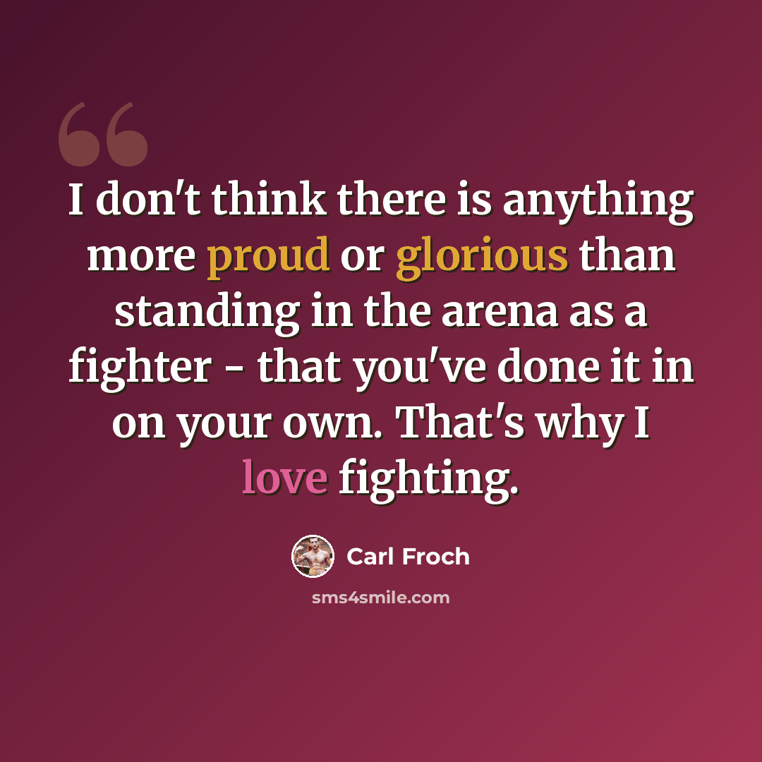 “I don't think there is anything more proud or glorious than standing in the arena as a fighter - that you've done it in on your own. That's why I love fighting.” quote by Carl Froch
