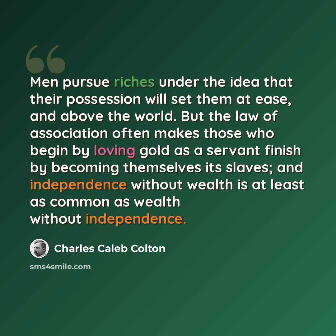 “Men pursue riches under the idea that their possession will set them at ease, and above the world. But the law of association often makes those who begin by loving gold as a servant finish by becoming themselves its slaves; and independence without wealth is at least as common as wealth without…” quote by Charles Caleb Colton