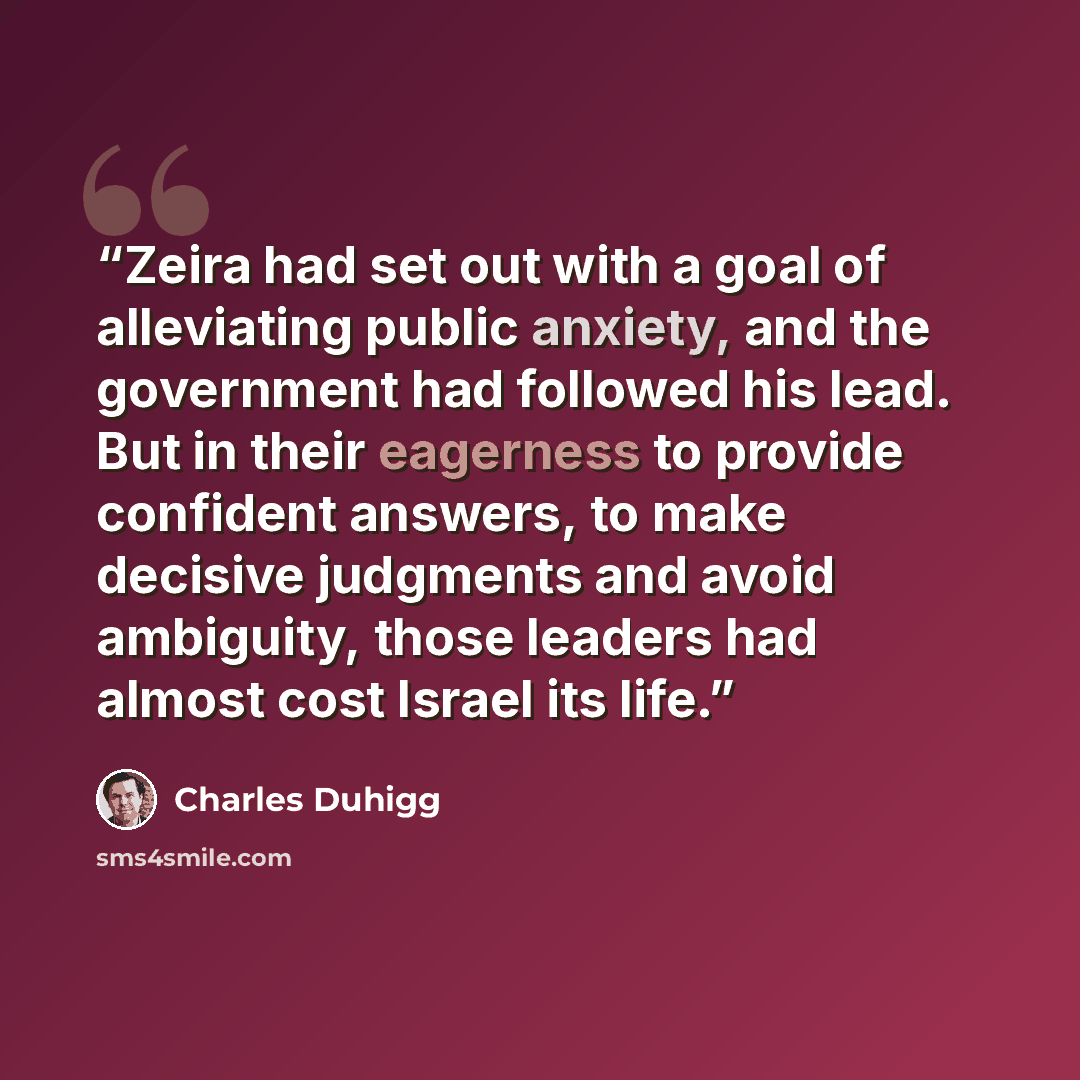 “Zeira had set out with a goal of alleviating public anxiety, and the government had followed his lead. But in their eagerness to provide confident answers, to make decisive judgments and avoid ambiguity, those leaders had almost cost Israel its life.” quote by Charles Duhigg