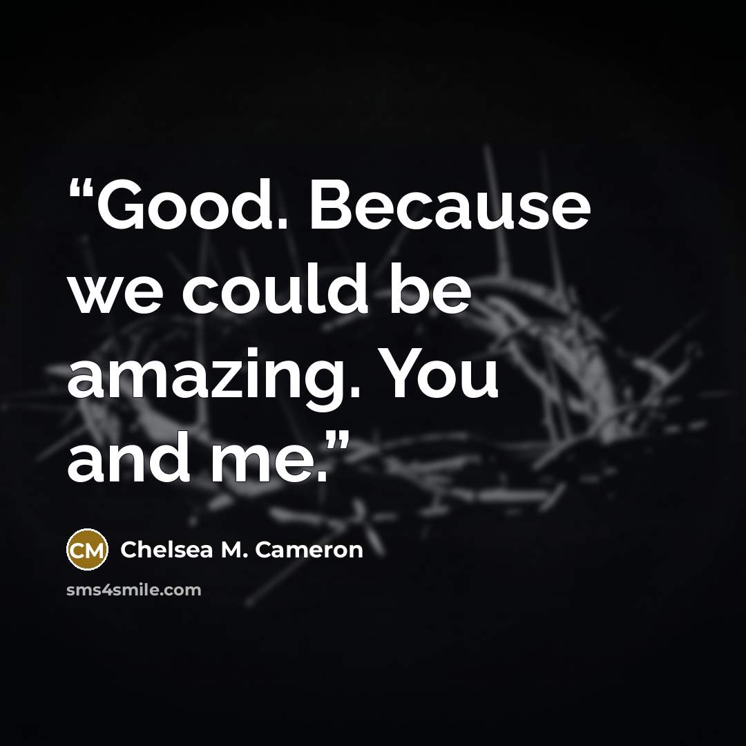 “Good. Because we could be amazing. You and me.” quote by Chelsea M. Cameron
