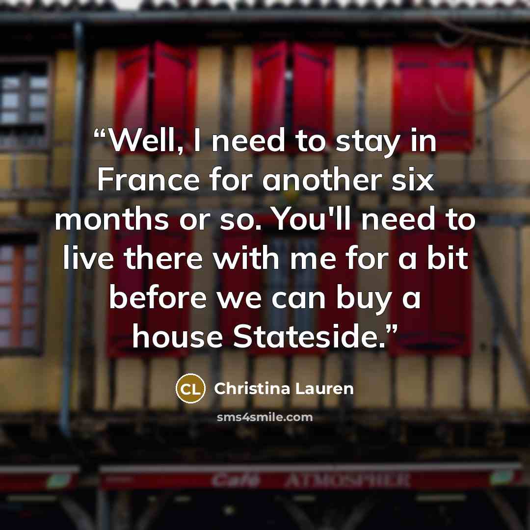 “Well, I need to stay in France for another six months or so. You'll need to live there with me for a bit before we can buy a house Stateside.” quote by Christina Lauren