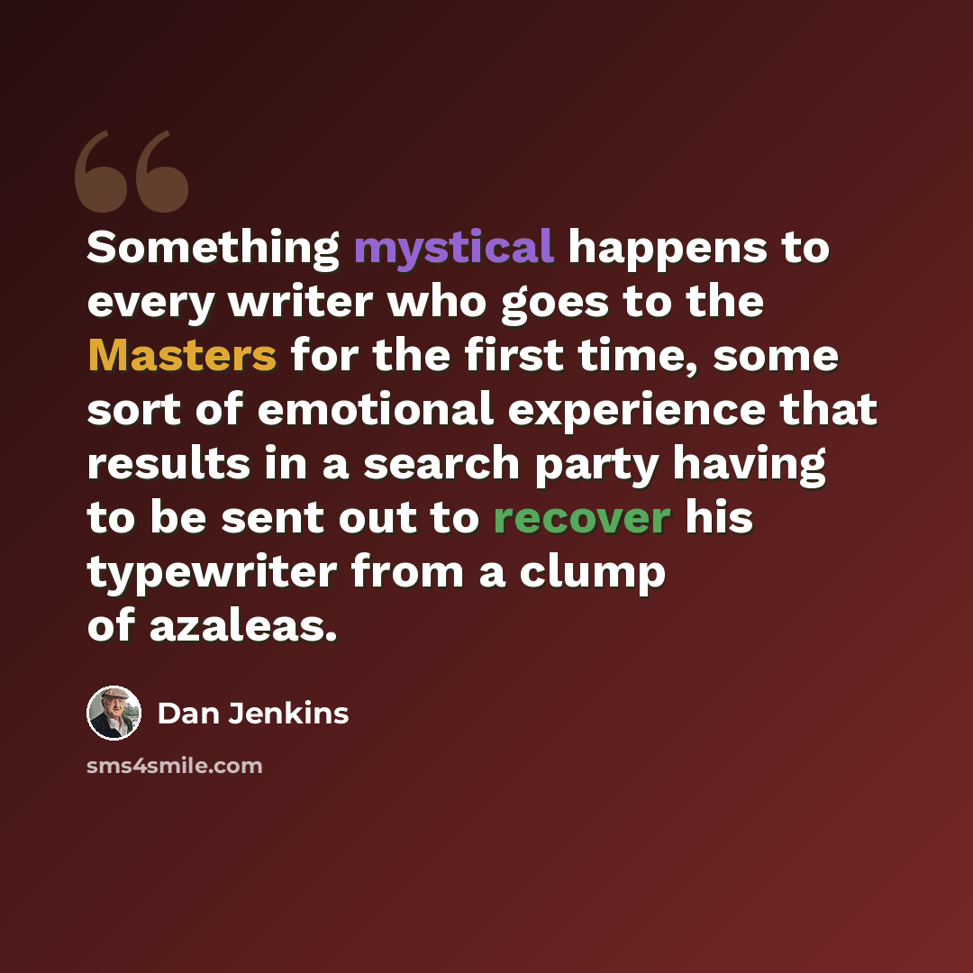 “Something mystical happens to every writer who goes to the Masters for the first time, some sort of emotional experience that results in a search party having to be sent out to recover his typewriter from a clump of azaleas.” quote by Dan Jenkins