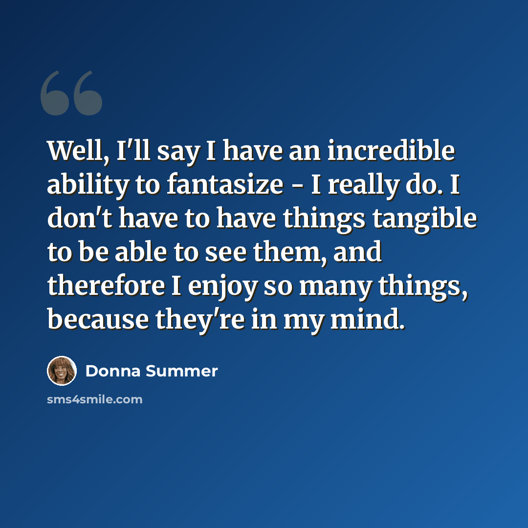 “Well, I'll say I have an incredible ability to fantasize - I really do. I don't have to have things tangible to be able to see them, and therefore I enjoy so many things, because they're in my mind.” quote by Donna Summer