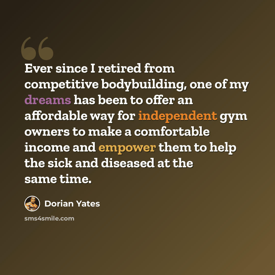 “Ever since I retired from competitive bodybuilding, one of my dreams has been to offer an affordable way for independent gym owners to make a comfortable income and empower them to help the sick and diseased at the same time.” quote by Dorian Yates