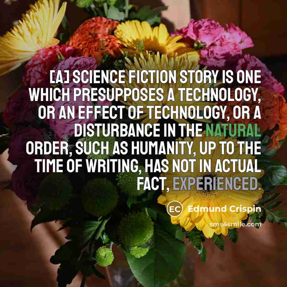 “[A] science fiction story is one which presupposes a technology, or an effect of technology, or a disturbance in the natural order, such as humanity, up to the time of writing, has not in actual fact, experienced.” quote by Edmund Crispin