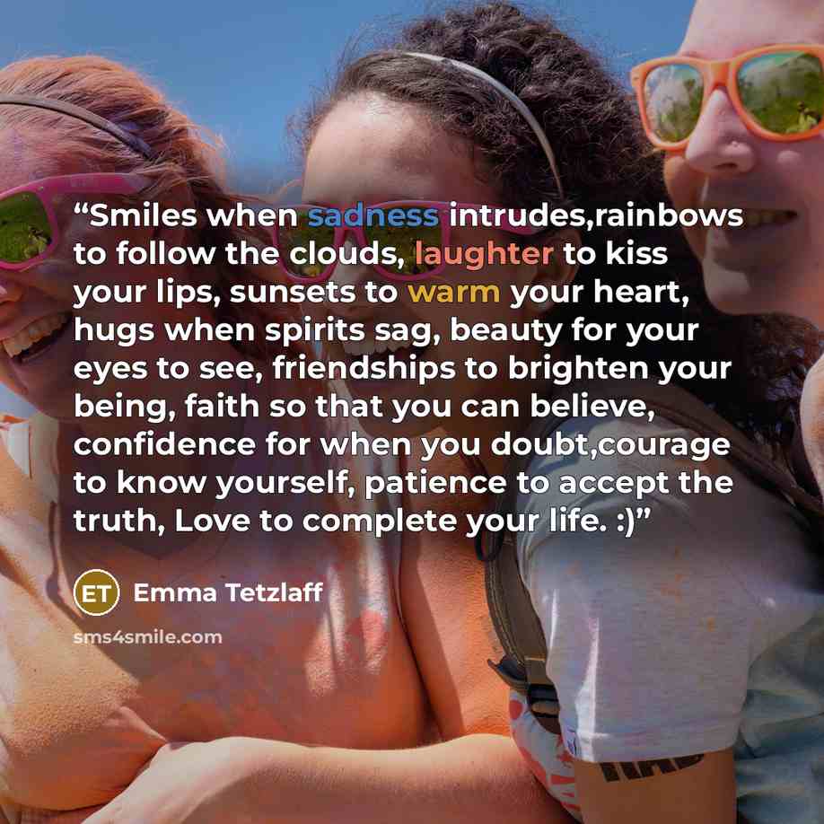 “Smiles when sadness intrudes,rainbows to follow the clouds, laughter to kiss your lips, sunsets to warm your heart, hugs when spirits sag, beauty for your eyes to see, friendships to brighten your being, faith so that you can believe, confidence for when you doubt,courage to know yourself…” quote by Emma Tetzlaff
