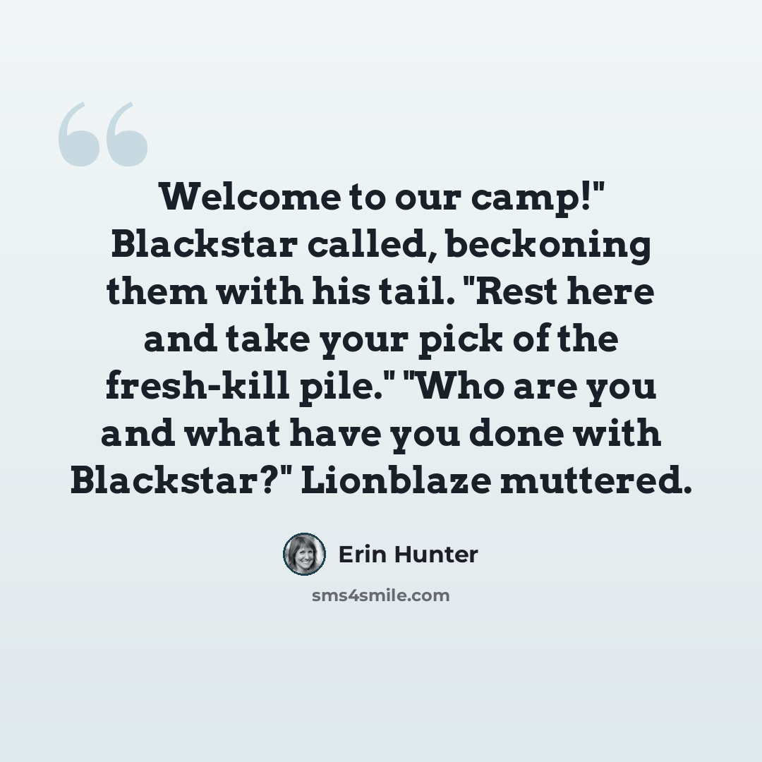“Welcome to our camp!" Blackstar called, beckoning them with his tail. "Rest here and take your pick of the fresh-kill pile." "Who are you and what have you done with Blackstar?" Lionblaze muttered.” quote by Erin Hunter