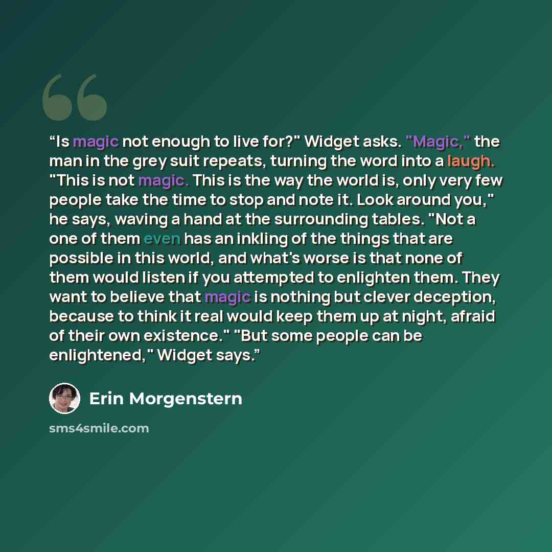 “Is magic not enough to live for?" Widget asks. "Magic," the man in the grey suit repeats, turning the word into a laugh. "This is not magic. This is the way the world is, only very few people take the time to stop and note it. Look around you," he says, waving a hand at the surrounding tables…” quote by Erin Morgenstern
