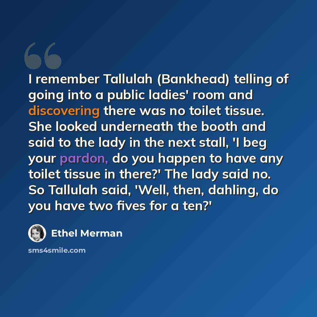 “I remember Tallulah (Bankhead) telling of going into a public ladies' room and discovering there was no toilet tissue. She looked underneath the booth and said to the lady in the next stall, 'I beg your pardon, do you happen to have any toilet tissue in there?' The lady said no. So Tallulah said…” quote by Ethel Merman