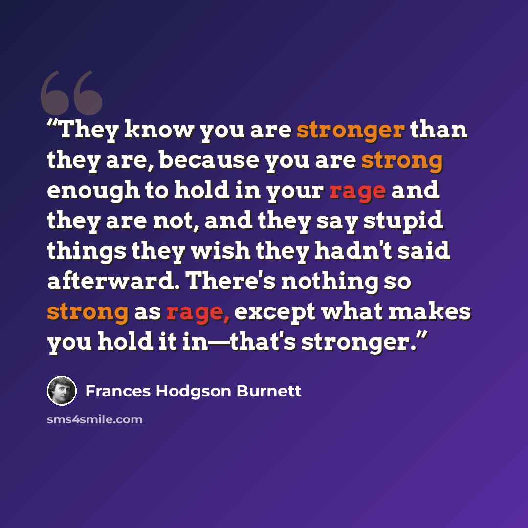 “They know you are stronger than they are, because you are strong enough to hold in your rage and they are not, and they say stupid things they wish they hadn't said afterward. There's nothing so strong as rage, except what makes you hold it in—that's stronger.” quote by Frances Hodgson Burnett
