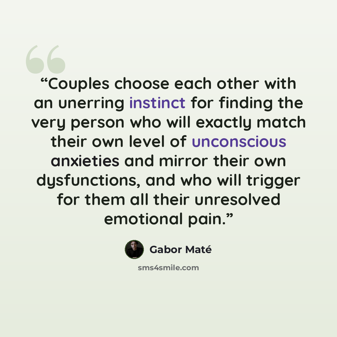 “Couples choose each other with an unerring instinct for finding the very person who will exactly match their own level of unconscious anxieties and mirror their own dysfunctions, and who will trigger for them all their unresolved emotional pain.” quote by Gabor Maté