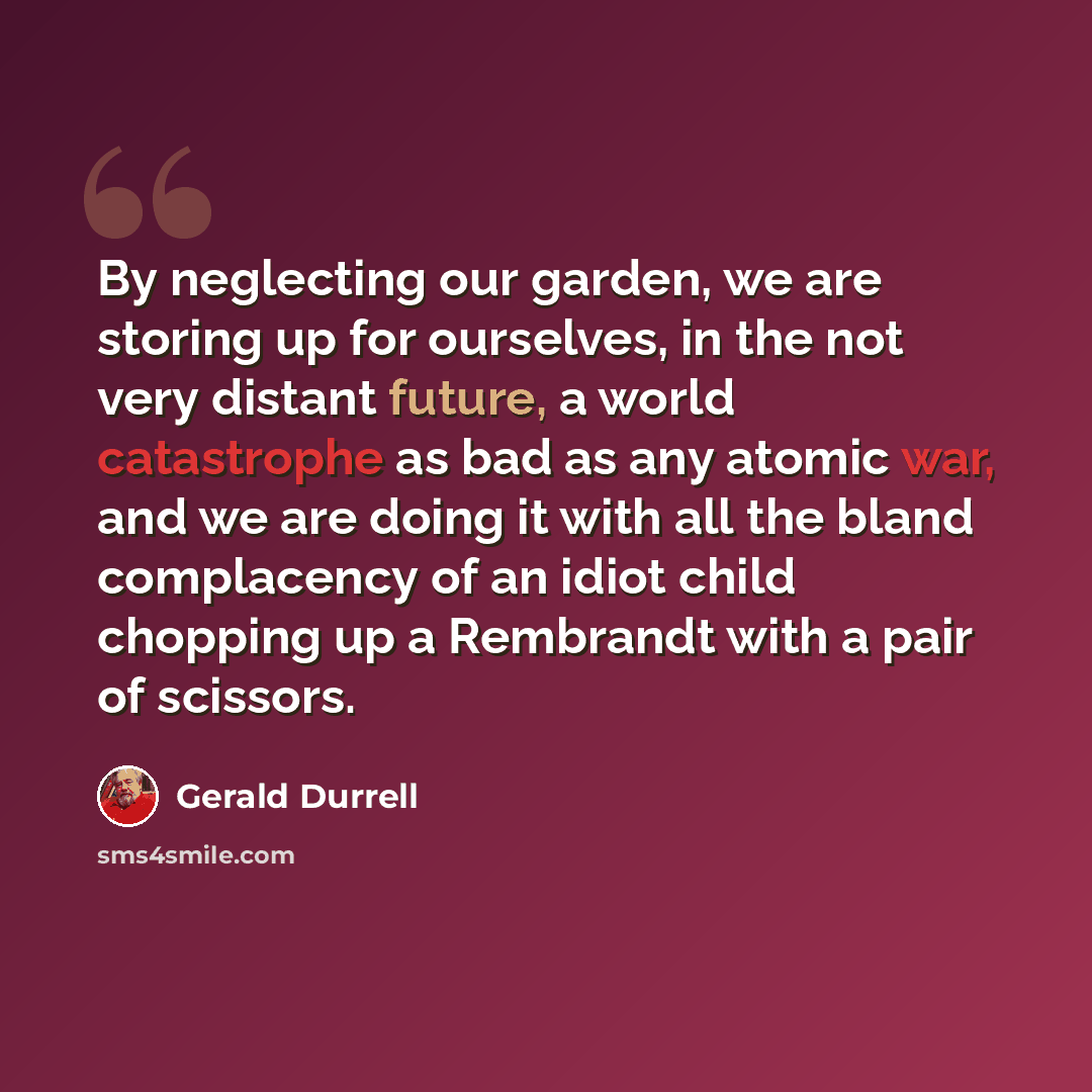 “By neglecting our garden, we are storing up for ourselves, in the not very distant future, a world catastrophe as bad as any atomic war, and we are doing it with all the bland complacency of an idiot child chopping up a Rembrandt with a pair of scissors.” quote by Gerald Durrell
