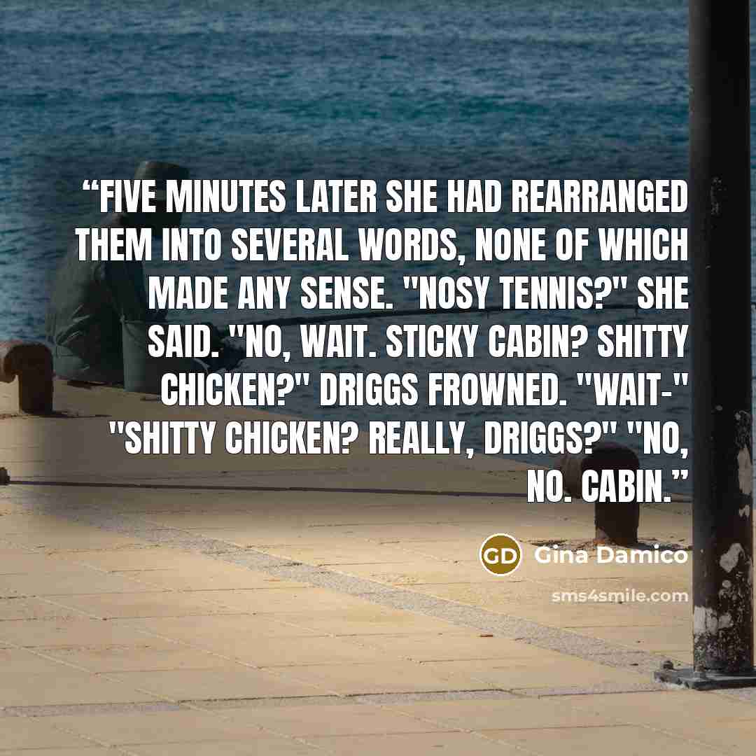 “Five minutes later she had rearranged them into several words, none of which made any sense. "Nosy tennis?" she said. "No, wait. Sticky cabin? Shitty chicken?" Driggs frowned. "Wait-" "Shitty chicken? Really, Driggs?" "No, no. Cabin.” quote by Gina Damico