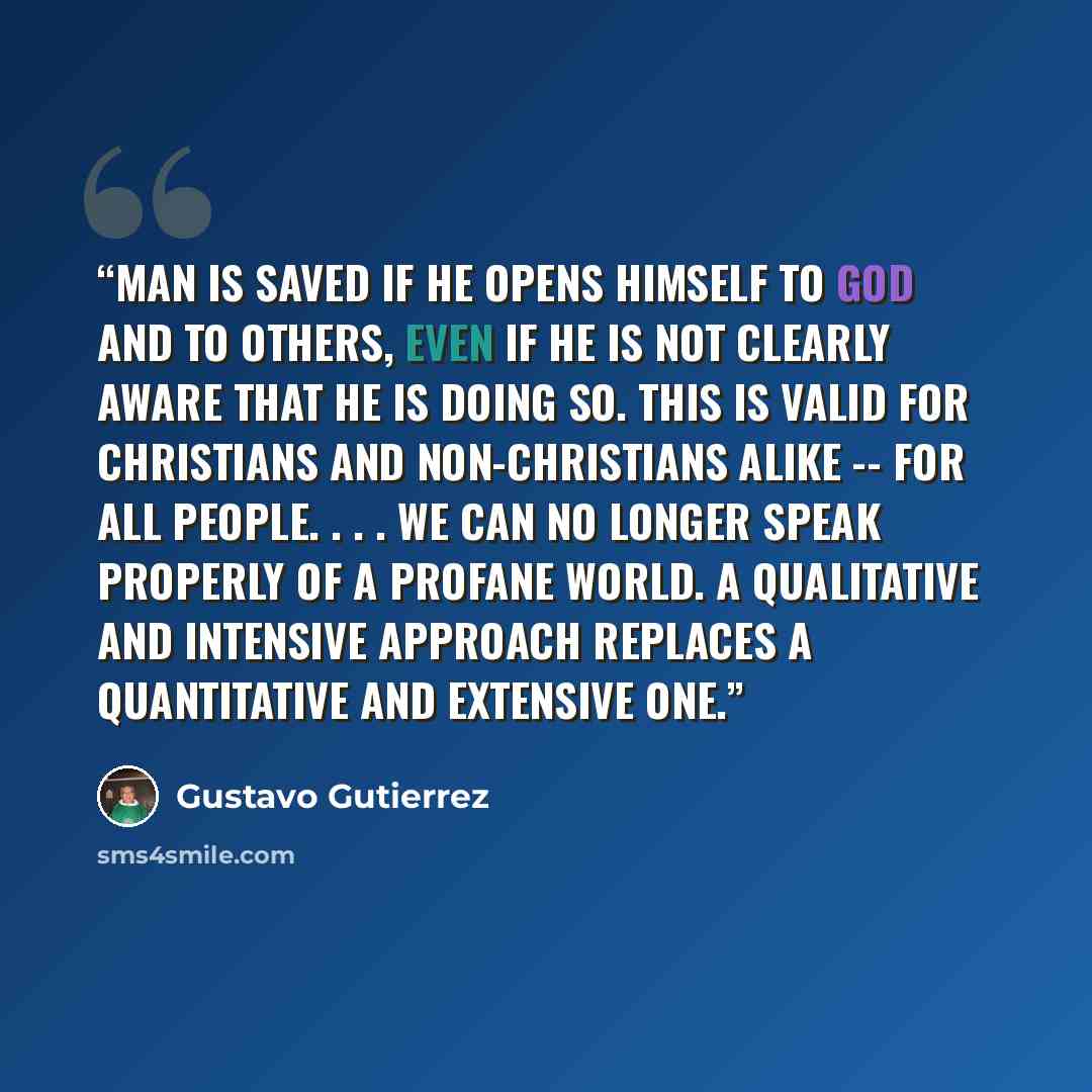 “Man is saved if he opens himself to God and to others, even if he is not clearly aware that he is doing so. This is valid for Christians and non-Christians alike -- for all people. . . . We can no longer speak properly of a profane world. A qualitative and intensive approach replaces a…” quote by Gustavo Gutiérrez