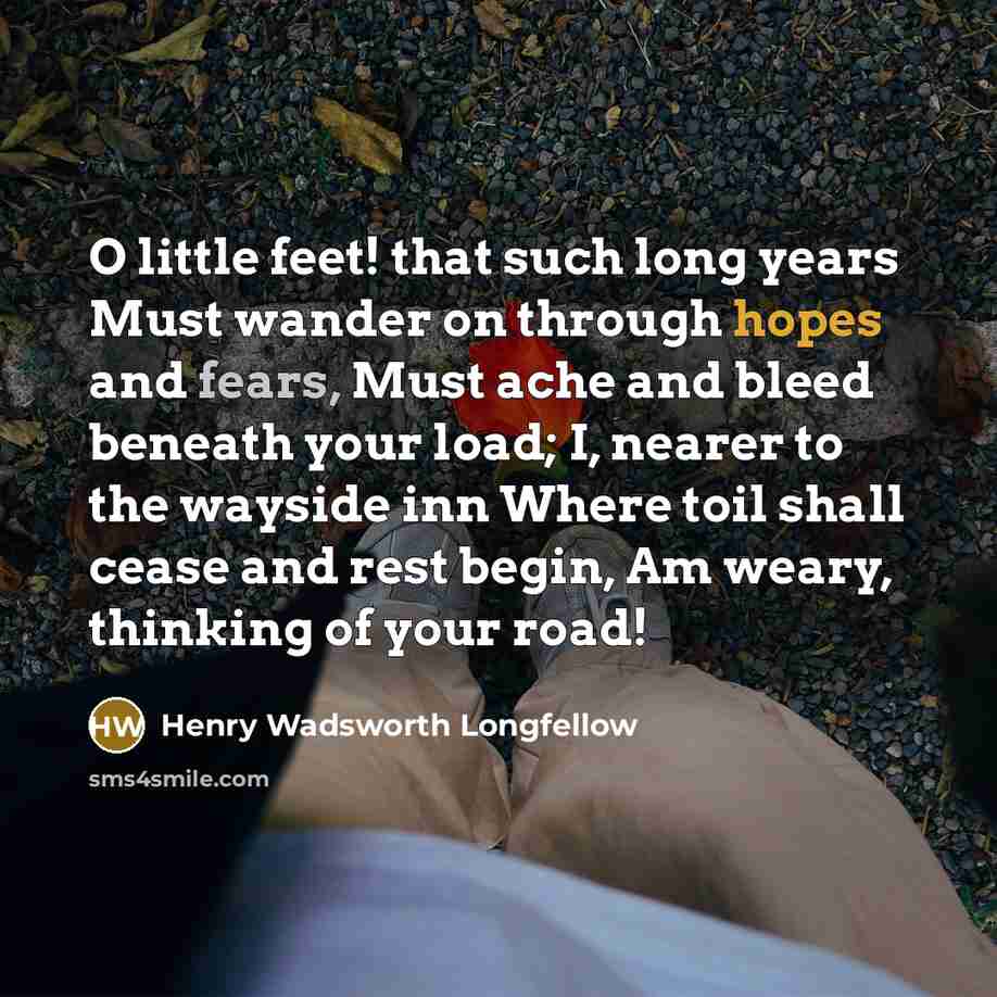 “O little feet! that such long years Must wander on through hopes and fears, Must ache and bleed beneath your load; I, nearer to the wayside inn Where toil shall cease and rest begin, Am weary, thinking of your road!” quote by Henry Wadsworth Longfellow