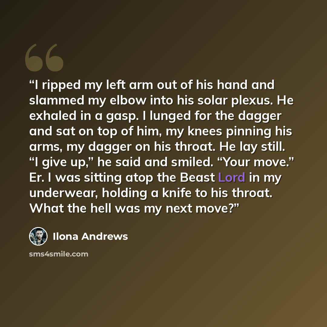 “I ripped my left arm out of his hand and slammed my elbow into his solar plexus. He exhaled in a gasp. I lunged for the dagger and sat on top of him, my knees pinning his arms, my dagger on his throat. He lay still. “I give up,” he said and smiled. “Your move.” Er. I was sitting atop the Beast…” quote by Ilona Andrews