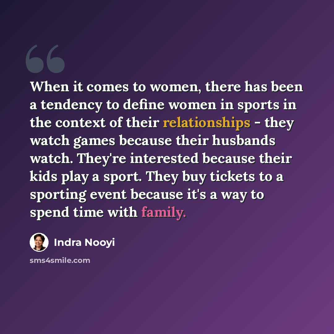 “When it comes to women, there has been a tendency to define women in sports in the context of their relationships - they watch games because their husbands watch. They're interested because their kids play a sport. They buy tickets to a sporting event because it's a way to spend time with family.” quote by Indra Nooyi