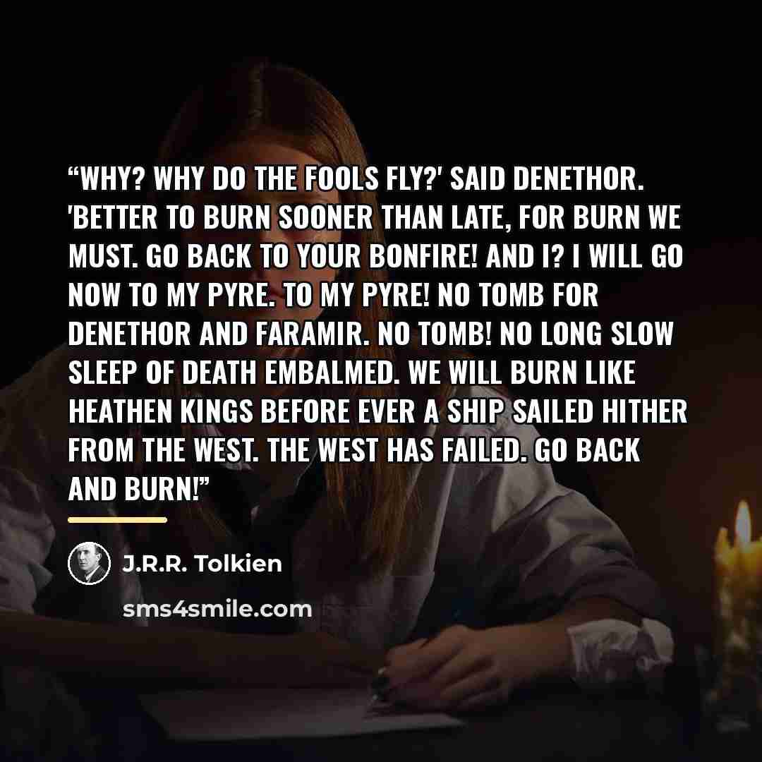 “Why? Why do the fools fly?' said Denethor. 'Better to burn sooner than late, for burn we must. Go back to your bonfire! And I? I will go now to my pyre. To my pyre! No tomb for Denethor and Faramir. No tomb! No long slow sleep of death embalmed. We will burn like heathen kings before ever a ship…” quote by J.R.R. Tolkien
