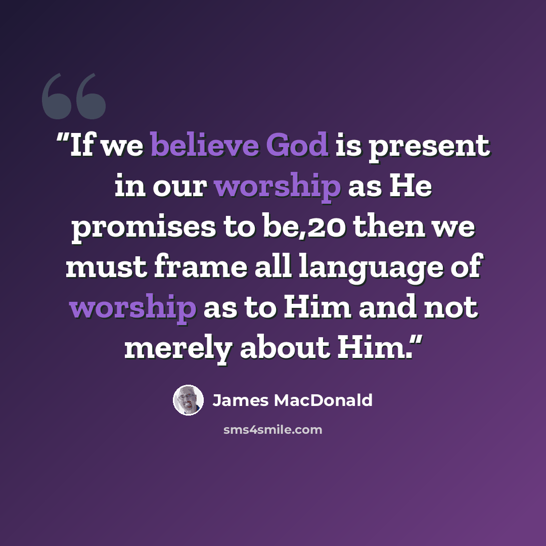 “If we believe God is present in our worship as He promises to be,20 then we must frame all language of worship as to Him and not merely about Him.” quote by James MacDonald
