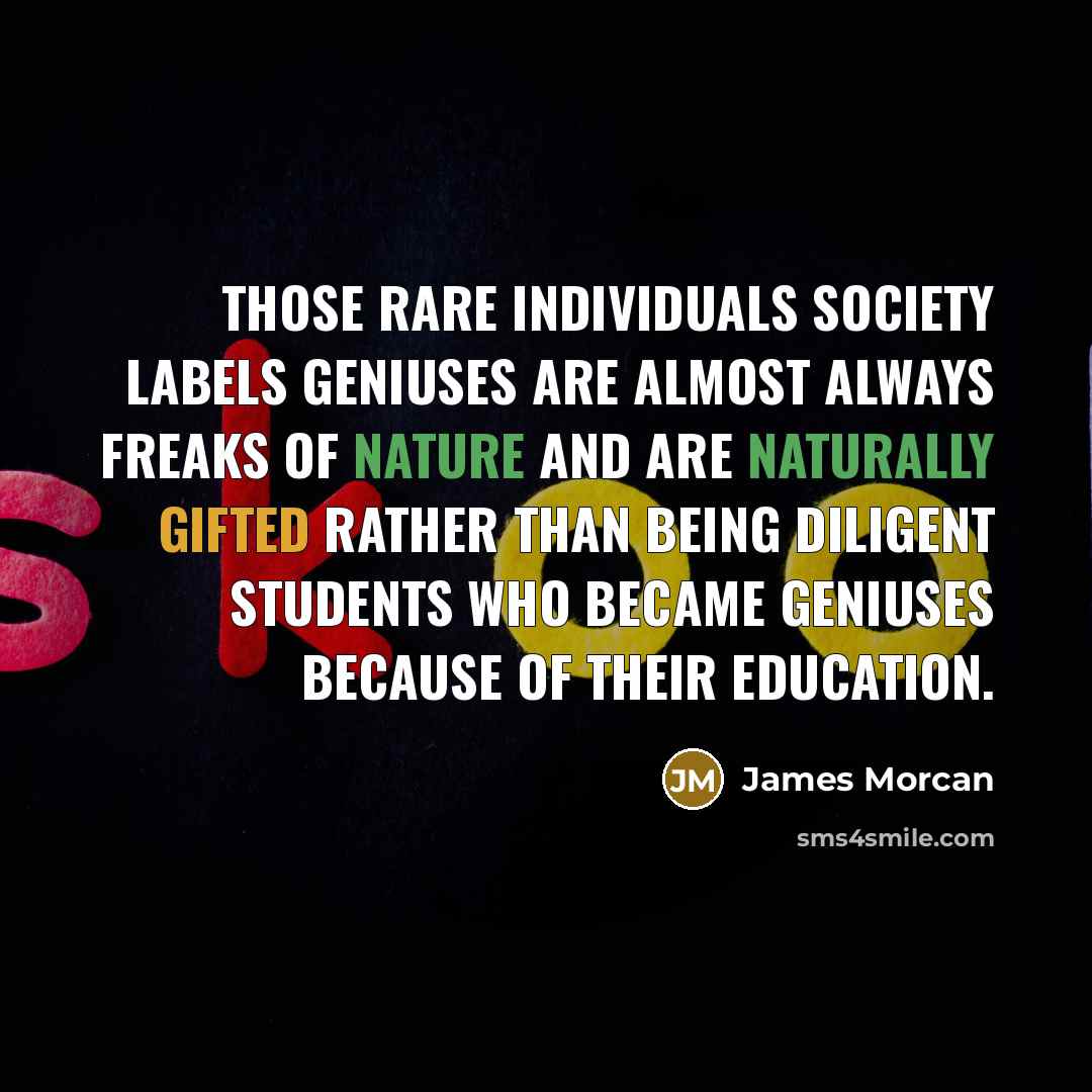“Those rare individuals society labels geniuses are almost always freaks of nature and are naturally gifted rather than being diligent students who became geniuses because of their education.” quote by James Morcan