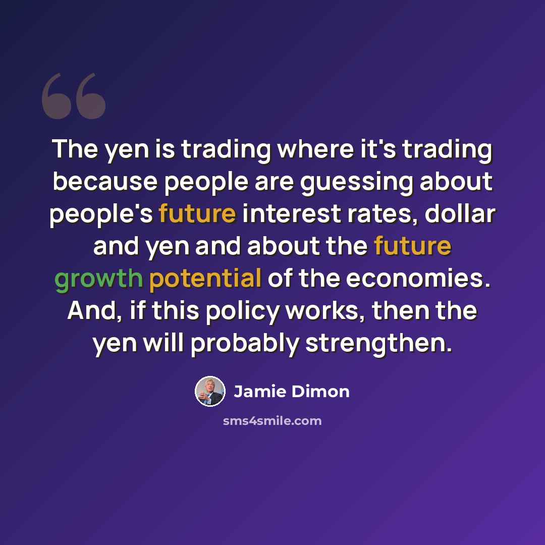 “The yen is trading where it's trading because people are guessing about people's future interest rates, dollar and yen and about the future growth potential of the economies. And, if this policy works, then the yen will probably strengthen.” quote by Jamie Dimon