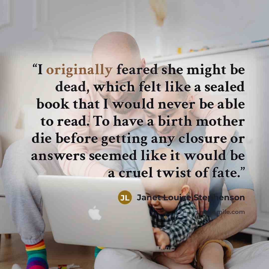 “I originally feared she might be dead, which felt like a sealed book that I would never be able to read. To have a birth mother die before getting any closure or answers seemed like it would be a cruel twist of fate.” quote by Janet Louise Stephenson