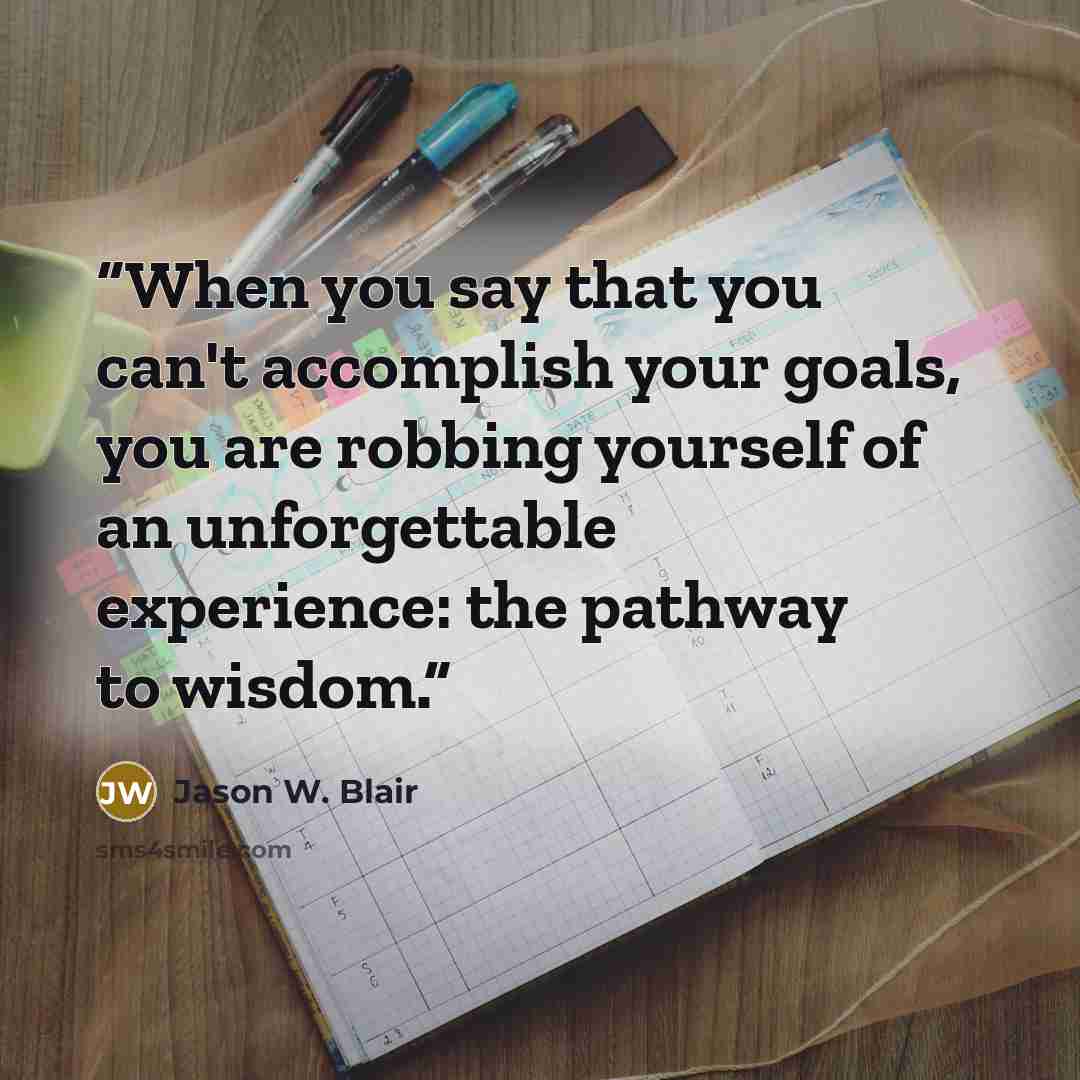 “When you say that you can't accomplish your goals, you are robbing yourself of an unforgettable experience: the pathway to wisdom.” quote by Jason W. Blair