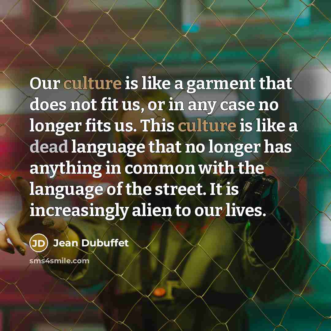 “Our culture is like a garment that does not fit us, or in any case no longer fits us. This culture is like a dead language that no longer has anything in common with the language of the street. It is increasingly alien to our lives.” quote by Jean Dubuffet