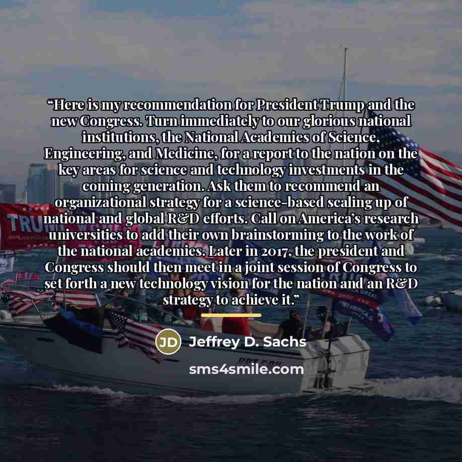 “Here is my recommendation for President Trump and the new Congress. Turn immediately to our glorious national institutions, the National Academies of Science, Engineering, and Medicine, for a report to the nation on the key areas for science and technology investments in the coming generation. Ask…” quote by Jeffrey D. Sachs