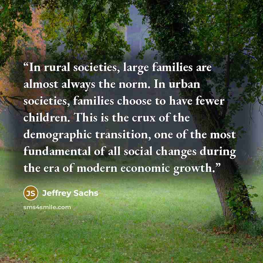 “In rural societies, large families are almost always the norm. In urban societies, families choose to have fewer children. This is the crux of the demographic transition, one of the most fundamental of all social changes during the era of modern economic growth.” quote by Jeffrey Sachs