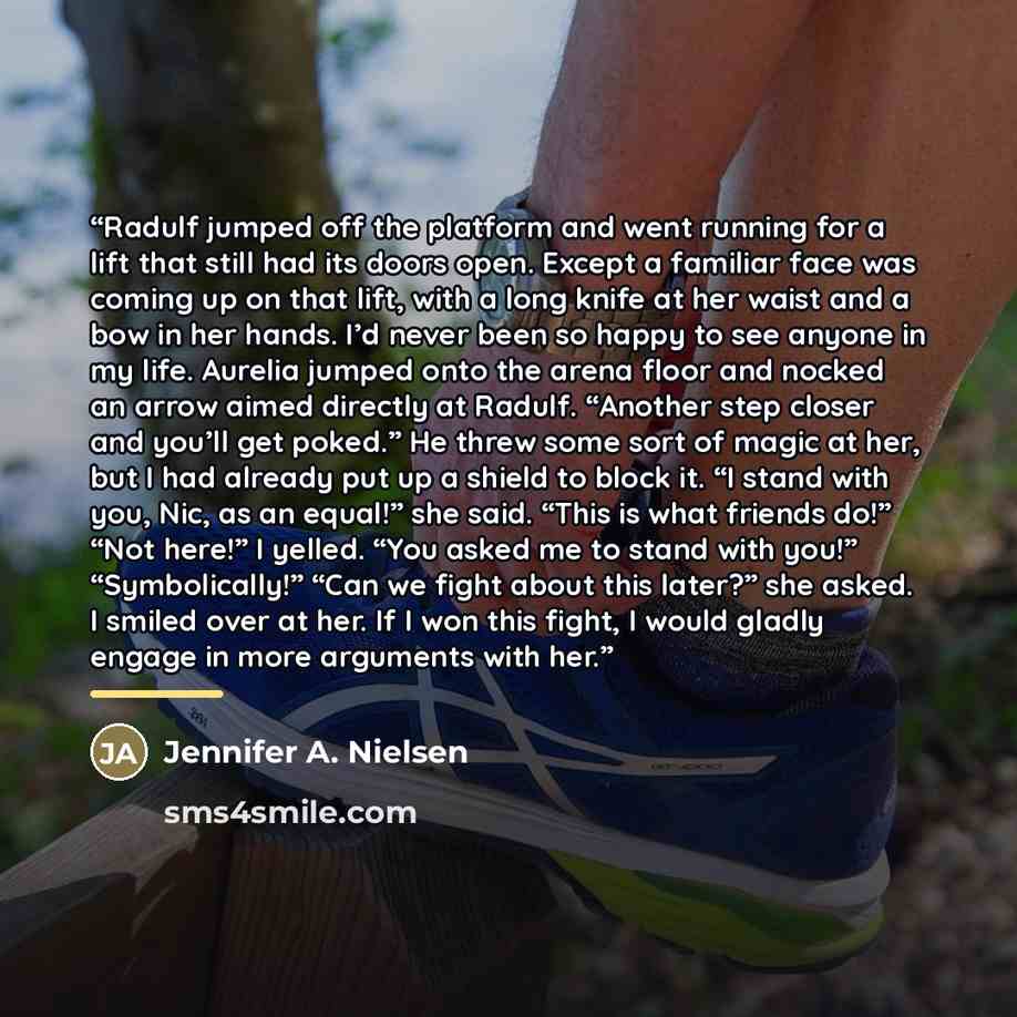 “Radulf jumped off the platform and went running for a lift that still had its doors open. Except a familiar face was coming up on that lift, with a long knife at her waist and a bow in her hands. I’d never been so happy to see anyone in my life. Aurelia jumped onto the arena floor and nocked an…” quote by Jennifer A. Nielsen