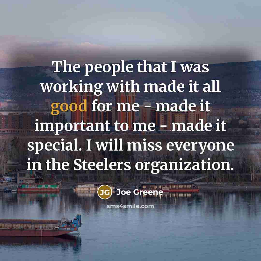 “The people that I was working with made it all good for me - made it important to me - made it special. I will miss everyone in the Steelers organization.” quote by Joe Greene