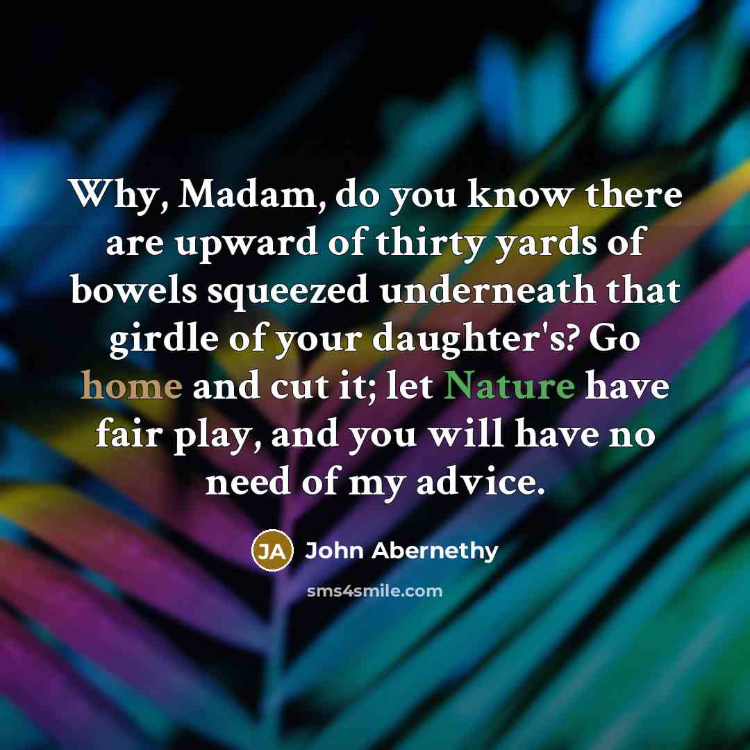 “Why, Madam, do you know there are upward of thirty yards of bowels squeezed underneath that girdle of your daughter's? Go home and cut it; let Nature have fair play, and you will have no need of my advice.” quote by John Abernethy