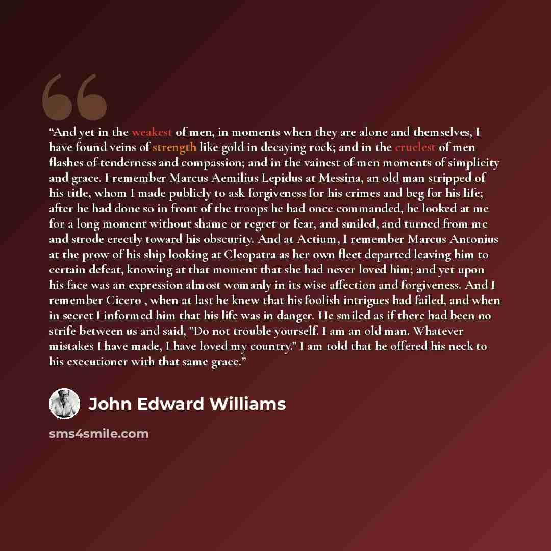 “And yet in the weakest of men, in moments when they are alone and themselves, I have found veins of strength like gold in decaying rock; and in the cruelest of men flashes of tenderness and compassion; and in the vainest of men moments of simplicity and grace. I remember Marcus Aemilius Lepidus at…” quote by John Edward Williams