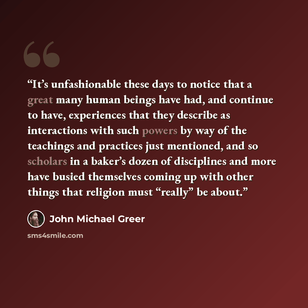 “It’s unfashionable these days to notice that a great many human beings have had, and continue to have, experiences that they describe as interactions with such powers by way of the teachings and practices just mentioned, and so scholars in a baker’s dozen of disciplines and more have busied…” quote by John Michael Greer